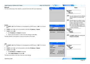 Page 91page 83
Operating Guide
USING THE PROJECTOR
Network
This menu allows setup of two networks, using the Control and LAN inputs\
 respectively.
Control
• Set DHCP to On if the IP Address is to be assigned by a DHCP server, or Off if it is to be set 
here.
• If DHCP is set to On, it will not be possible to edit either IP Address or Subnet.
• If DHCP is set to Off:
1. Edit IP Address and Subnet as required.
2. Power cycle the projector in order for the new settings to take effect.
The MAC Address of the...