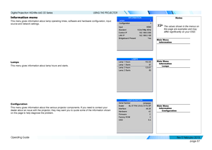 Page 95page 87
Operating Guide
USING THE PROJECTOR
Information menu
This menu gives information about lamp operating times, software and hardware configuration, input 
source and network settings.
Lamps
This menu gives information about lamp hours and starts.
Configuration
This menu gives information about the various projector components. If y\
ou need to contact your 
dealer about an issue with the projector, they may want you to quote some of the information shown 
on this page to help diagnose the problem....