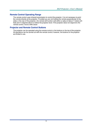 Page 18– 9 – 
Remote Control Operating Range 
The remote control uses infrared transmission to control the projector. It is not necessary to point 
the remote directly at the projector. Provided you are not holding the remote perpendicular to the 
sides or the rear of the projector, the remote will function well within a radius of about 7 meters (23 
feet) and 15 degrees above or below the projector level. If the projector does not respond to the 
remote control, move a little closer.   
Projector and Remote...