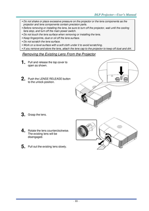 Page 20– 11 – 
 Do not shake or place excessive pressure on the projector or the lens components as the 
projector and lens components contain precision parts. 
 Before removing or installing the lens, be sure to turn off the projector, wait until the cooling 
fans stop, and turn off the main power switch. 
 Do not touch the lens surface when removing or installing the lens. 
 Keep fingerprints, dust or oil off the lens surface. 
 Do not scratch the lens surface. 
 Work on a level surface with a soft...