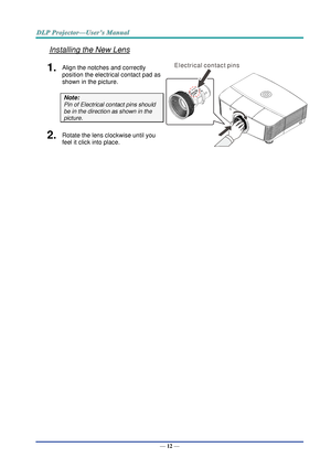 Page 21— 12 — 
Installing the New Lens 
1.  Align the notches and correctly 
position the electrical contact pad as 
shown in the picture. 
Note: 
Pin of Electrical contact pins should 
be in the direction as shown in the 
picture. 
 
2.  Rotate the lens clockwise until you 
feel it click into place. 
  
E l e c t r i c a l c o n t a c t p i n s  