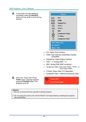 Page 23— 14 — 
4.  If more than one input device is 
connected, press the SOURCE 
button and use ▲▼ to scroll among 
devices. 
 
 DVI: Digital Visual Interface 
 HDMI: High-Definition Multimedia Interface 
compatible 
 DisplayPort: Digital display interface 
 VGA 1 / 2: Analog RGB 1 / 2 
 BNC: Analog RGB (BNC connector) 
 Component Video: DVD input YCbCr / YPbPr , or 
HDTV input YPbPr  
 S-Video: Super video (Y/C separated)  
 Composite Video: Traditional composite video 
5.  When the “Power Off? /Press...