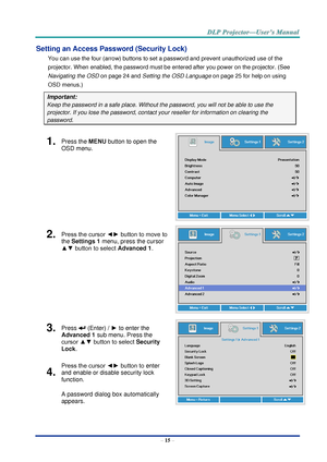 Page 24– 15 – 
Setting an Access Password (Security Lock) 
You can use the four (arrow) buttons to set a password and prevent unauthorized use of the 
projector. When enabled, the password must be entered after you power on the projector. (See 
Navigating the OSD on page 24 and Setting the OSD Language on page 25 for help on using 
OSD menus.) 
Important: 
Keep the password in a safe place. Without the password, you will not be able to use the 
projector. If you lose the password, contact your reseller for...