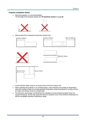 Page 4 
– iii – 
Projector Installation Notice 
 Place the projector in a horizontal position 
The tilt angle of the projector please see Tilt Up/Down caution on page 52. 
 
    
 
 Allow at least 50 cm clearance around the exhaust vent. 
   
   
 
 Ensure that the intake vents do not recycle hot air from the exhaust vent. 
 When operating the projector in an enclosed space, ensure that the surrounding air temperature 
within the enclosure does not exceed operation temperature while the projector is...