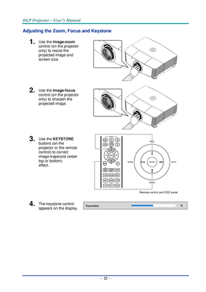 Page 31— 22 — 
Adjusting the Zoom, Focus and Keystone 
1.  Use the Image-zoom  
control (on the projector 
only) to resize the 
projected image and 
screen size. 
 
2.  Use the Image-focus  
control (on the projector 
only) to sharpen the 
projected image. 
 
3.  Use the KEYSTONE 
buttons (on the 
projector or the remote 
control) to correct 
image-trapezoid (wider 
top or bottom)  
effect. 
 Remote control and OSD panel 
4.  The keystone control  
appears on the display.  
     