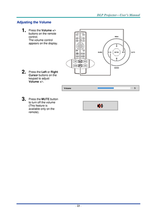 Page 32– 23 – 
Adjusting the Volume 
1.  Press the Volume +/-  
buttons on the remote 
control.  
The volume control  
appears on the display. 
 
 
 
2.  Press the Left or Right 
Cursor buttons on the 
keypad to adjust 
Volume +/-. 
3.  Press the MUTE button 
to turn off the volume 
(This feature is 
available only on the 
remote).  
    