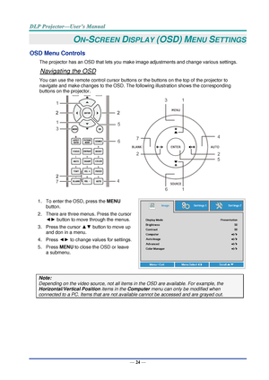 Page 33— 24 — 
ON-SCREEN DISPLAY (OSD) MENU SETTINGS 
OSD Menu Controls 
The projector has an OSD that lets you make image adjustments and change various settings.  
Navigating the OSD 
You can use the remote control cursor buttons or the buttons on the top of the projector to 
navigate and make changes to the OSD. The following illustration shows the corresponding 
buttons on the projector. 
 
1. To enter the OSD, press the MENU 
button.  
2. There are three menus. Press the cursor 
◄► button to move through...