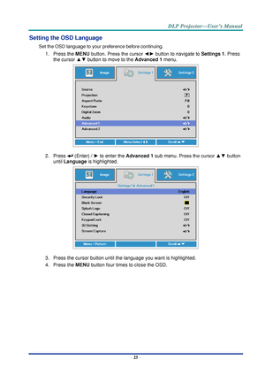 Page 34– 25 – 
Setting the OSD Language 
Set the OSD language to your preference before continuing. 
1. Press the MENU button. Press the cursor ◄► button to navigate to Settings 1. Press 
the cursor ▲▼ button to move to the Advanced 1 menu. 
 
2. Press  (Enter) / ► to enter the Advanced 1 sub menu. Press the cursor ▲▼ button 
until Language is highlighted.  
 
3. Press the cursor button until the language you want is highlighted.  
4. Press the MENU button four times to close the OSD.     