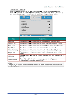 Page 42– 33 – 
Advanced 1 Feature 
Press the Menu button to open the OSD menu. Press ◄► to move to the Settings 1 menu. 
Press ▲▼ to move to the Advanced 1 menu and then press Enter or ►. Press ▲▼ to move up 
and down in the Advanced 1 menu. Press ◄► to enter and change values for setting. 
 
ITEM DESCRIPTION 
Language Press the cursor ◄► button to enter and select a different localization Menu. 
Security Lock  Press the cursor ◄► button to enter and enable or disable security lock functionK 
Blank Screen Press...