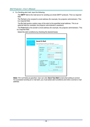 Page 55— 46 — 
4. For Sending alert mail, input the following: 
SMTP field is the mail server for sending out email (SMTP protocol). This is a required 
field. 
To field is the recipient’s email address (for example, the projector administrator). This 
is a required field.  
Cc field sends a carbon copy of the alert to the specified email address. This is an 
optional field (for example, the projector administrator’s assistant).  
From field is the sender’s email address (for example, the projector...