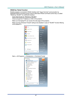 Page 56– 47 – 
RS232 by Telnet Function 
Besides projector connected to RS232 interface with “Hyper-Terminal” communication by 
dedicated RS232 command control, there is alternative RS232 command control way, so called 
“RS232 by TELNET” for LAN/RJ45 interface. 
Quick Start-Guide for “RS232 by TELNET” 
Check and get the IP-Address on OSD of the projector. 
Make sure that laptop/PC can access the web-page of the projector. 
Make sure that “Windows Firewall” setting to be disabled in case of “TELNET” function...