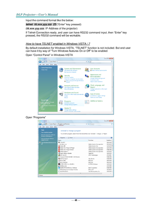 Page 57— 48 — 
Input the command format like the below: 
telnet  ttt.xxx.yyy.zzz  23 (“Enter” key pressed) 
(ttt.xxx.yyy.zzz: IP-Address of the projector) 
If Telnet-Connection ready, and user can have RS232 command input, then “Enter” key 
pressed, the RS232 command will be workable. 
 
How to have TELNET enabled in Windows VISTA / 7 
By default installation for Windows VISTA, “TELNET” function is not included. But end-user 
can have it by way of “Turn Windows features On or Off” to be enabled. 
Open “Control...
