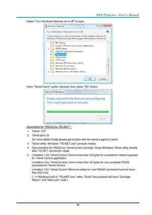 Page 58– 49 – 
Select “Turn Windows features on or off” to open 
 
Have “Telnet Client” option checked, then press “OK” button. 
 
Specsheet for “RS232 by TELNET” : 
1. Telnet: TCP 
2. Telnet port: 23  
(for more detail, kindly please get contact with the service agent or team) 
3. Telnet utility: Windows “TELNET.exe” (console mode) 
4. Disconnection for RS232-by-Telnet control normally: Close Windows Telnet utility directly 
after TELNET connection ready 
5. Limitation 1 for Telnet-Control: there is less than...