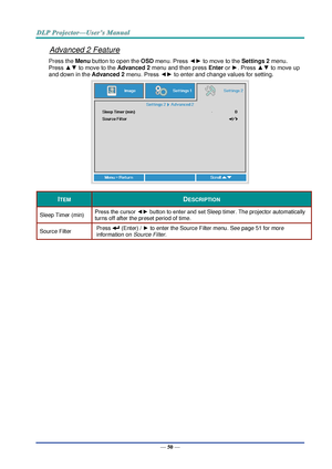 Page 59— 50 — 
Advanced 2 Feature 
Press the Menu button to open the OSD menu. Press ◄► to move to the Settings 2 menu. 
Press ▲▼ to move to the Advanced 2 menu and then press Enter or ►. Press ▲▼ to move up 
and down in the Advanced 2 menu. Press ◄► to enter and change values for setting. 
 
ITEM DESCRIPTION 
Sleep Timer (min) Press the cursor ◄► button to enter and set Sleep timer. The projector automatically 
turns off after the preset period of time. 
Source Filter Press  (EnterF / ► to enter the Source...