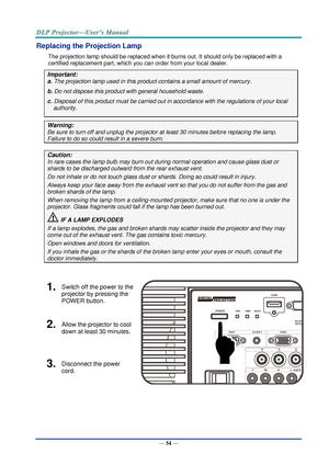 Page 63— 54 — 
Replacing the Projection Lamp 
The projection lamp should be replaced when it burns out. It should only be replaced with a 
certified replacement part, which you can order from your local dealer.  
Important: 
a. The projection lamp used in this product contains a small amount of mercury. 
b. Do not dispose this product with general household waste. 
c. Disposal of this product must be carried out in accordance with the regulations of your local  
authority. 
Warning: 
Be sure to turn off and...