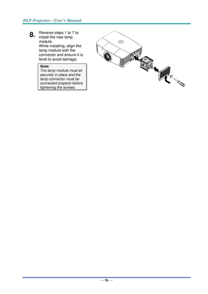 Page 65— 56 — 
8.  Reverse steps 1 to 7 to 
install the new lamp 
module.  
While installing, align the 
lamp module with the 
connector and ensure it is 
level to avoid damage. 
Note:  
The lamp module must sit 
securely in place and the 
lamp connector must be 
connected properly before 
tightening the screws.  
 
   