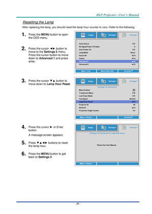 Page 66– 57 – 
Resetting the Lamp 
After replacing the lamp, you should reset the lamp hour counter to zero. Refer to the following: 
1.  Press the MENU button to open 
the OSD menu. 
 
2.  Press the cursor ◄► button to 
move to the Settings 2 menu. 
Press the cursor button to move 
down to Advanced 1 and press 
enter. 
3.  Press the cursor ▼▲ button to 
move down to Lamp Hour Reset. 
 
4.  Press the cursor ► or Enter 
button.  
A message screen appears. 
 
5.  Press ▼▲◄► buttons to reset 
the lamp hour. 
6....