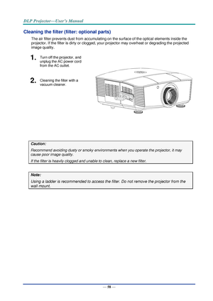 Page 67— 58 — 
Cleaning the filter (filter: optional parts) 
The air filter prevents dust from accumulating on the surface of the optical elements inside the 
projector. If the filter is dirty or clogged, your projector may overheat or degrading the projected 
image quality. 
1.  Turn off the projector, and 
unplug the AC power cord 
from the AC outlet. 
 
2.  Cleaning the filter with a 
vacuum cleaner. 
 
Caution: 
Recommend avoiding dusty or smoky environments when you operate the projector, it may 
cause...