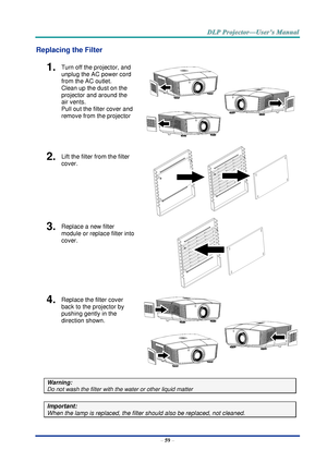 Page 68– 59 – 
Replacing the Filter 
1.  Turn off the projector, and 
unplug the AC power cord 
from the AC outlet.  
Clean up the dust on the 
projector and around the 
air vents.  
Pull out the filter cover and 
remove from the projector 
 
2.  Lift the filter from the filter 
cover. 
 
 
3.  Replace a new filter 
module or replace filter into 
cover. 
 
4.  Replace the filter cover 
back to the projector by 
pushing gently in the  
direction shown. 
 
Warning: 
Do not wash the filter with the water or other...