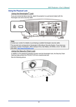 Page 70– 61 – 
Using the Physical Lock 
Using the Kensington® Lock 
If you are concerned about security, attach the projector to a permanent object with the 
Kensington slot and a security cable.  
 
Note: 
Contact your vendor for details on purchasing a suitable Kensington security cable.  
The security lock corresponds to Kensington’s MicroSaver Security System. If you have any 
comment, contact: Kensington, 2853 Campus Drive, San Mateo, CA 94403, U.S.A. Tel: 800-
535-4242, http://www.Kensington.com. 
Using...