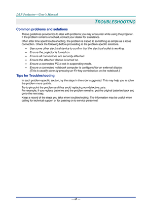 Page 71— 62 — 
TROUBLESHOOTING 
Common problems and solutions 
These guidelines provide tips to deal with problems you may encounter while using the projector. 
If the problem remains unsolved, contact your dealer for assistance. 
Often after time spent troubleshooting, the problem is traced to something as simple as a loose 
connection. Check the following before proceeding to the problem-specific solutions. 
 Use some other electrical device to confirm that the electrical outlet is working. 
 Ensure the...