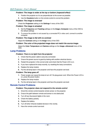 Page 73— 64 — 
Problem: The image is wider at the top or bottom (trapezoid effect)  
1. Position the projector so it is as perpendicular to the screen as possible.  
2. Use the Keystone button on the remote control to correct the problem. 
Problem: The image is reversed  
Check the Projection setting on the Settings 1 menu of the OSD. 
Problem: The image is streaked  
1. Set the Frequency and Tracking settings on the Image->Computer menu of the OSD to 
the default settings. 
2. To ensure the problem is not...