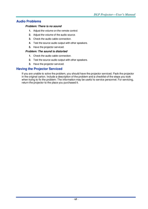 Page 74– 65 – 
Audio Problems 
Problem: There is no sound 
1. Adjust the volume on the remote control.  
2. Adjust the volume of the audio source. 
3. Check the audio cable connection. 
4. Test the source audio output with other speakers. 
5. Have the projector serviced. 
Problem: The sound is distorted  
1. Check the audio cable connection. 
2. Test the source audio output with other speakers. 
3. Have the projector serviced. 
Having the Projector Serviced 
If you are unable to solve the problem, you should...