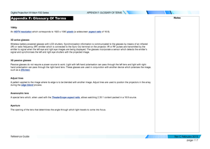 Page 125page 117
Reference Guide
APPENDIX F: GLOSSARY OF TERMS
Appendix F: Glossar y Of  Terms
1080p
An HDTV resolution which corresponds to 1920 x 1080 pixels (a widescreen aspect ratio of 16:9).
3D active glasses
Wireless battery-powered glasses with LCD shutters. Synchronization info\
rmation is communicated to the glasses by means of an infrared 
(IR) or radio frequency (RF) emitter which is connected to the Sync Out terminal on the projector. IR or RF pulses are transmitted by the 
emitter to signal when...