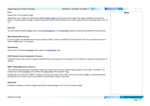 Page 128page 120
Reference Guide
APPENDIX F: GLOSSARY OF TERMS
Crop
Remove part of the projected image.
Alternatively, fit an image into a frame with a different aspect ratio by removing part of the image. The image is resized so that either its 
length or its width equals the length or width of the frame, while the other dimension has moved outside the frame; the excess area is then cut 
out.
Dark time
The time inserted between frames when using 3D active glasses, to avoid ghosting caused by switching time...