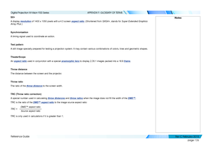 Page 134page 126
Reference Guide
APPENDIX F: GLOSSARY OF TERMS
SX+
A display resolution of 1400 x 1050 pixels with a 4:3 screen aspect ratio. (Shortened from SXGA+, stands for Super Extended Graphics 
Array Plus.)
Synchronization
A timing signal used to coordinate an action.
Test pattern
A still image specially prepared for testing a projection system. It may contain various combinations of colors, lines and geometric shapes.
TheaterScope
An aspect ratio used in conjunction with a special anamorphic lens to...
