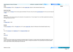 Page 135page 127
Reference Guide
APPENDIX F: GLOSSARY OF TERMS
UXGA
A display resolution of 1600 x 1200 pixels with a 4:3 screen aspect ratio. (Stands for Ultra Extended Graphics Array.)
Vertical Scan Rate
The rate at which the frames of the incoming signal are refreshed. The rate is set by the vertical synchronization from the source and measured 
in Hertz.
Vignetting
Optical cropping of the image caused by the components in the projection\
 lens.  This can happen if too much offset is applied when positioning...