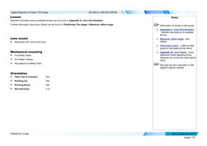 Page 138page 130
Reference Guide
TECHNICAL SPECIFICATIONS
Lenses
Detailed information about available lenses can be found in Appendix A: Lens Part Numbers.
Further information about lens offsets can be found in Positioning The Image > Maximum offset range.
Lens mount
• Motorised shift, zoom and focus.
Mechanical mounting
• Front/Rear Table
• Front/Rear Ceiling
• Adjustable Front/Rear Feet
Orientation
• Table Top or Inverted: Yes 
• Pointing Up:   Ye s
• Pointing Down:  Yes 
• Roll (Portrait):   ±12°
Notes...
