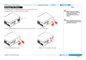 Page 22page 14
Installation and Quick-Start Guide
CHANGING THE FILTERS
Changing The Filters
The projector contains four identical replaceable filters accessible via the air inlets.
To replace the filters on the right-hand side of the projector:
1. Loosen the two screws on the cover of the air inlet and remove the cover\
.2. Pull out the old filters.
3. Insert the new filters into the slots.4. Reattach the cover and tighten the screws.
Notes
 Before changing the filters, 
always make sure the projector 
is...