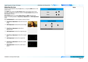 Page 28page 20
Installation and Quick-Start Guide
OPERATING THE PROJECTOR
Adjusting the lens
The lens can be adjusted using the Lens menu, or using the LENS button on the 
remote control.
The LENS button opens the Lens Control setting, which adjusts zoom, focus 
and shift. The Lens menu gives you access to the Lens Control setting and the 
Lens Center command.
Lens Control allows you to adjust Zoom, Focus and Shift using the arrow 
buttons. The setting operates in Zoom/Focus Adjustment and Shift Adjustment...