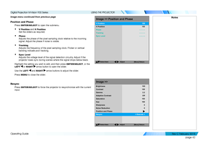 Page 50page 42
Operating Guide
USING THE PROJECTOR
Image menu continued from previous page
Position and Phase
Press ENTER/SELECT to open the submenu.
• V Position and H Position 
Set the sliders as required.
• Phase 
Adjusts the phase of the pixel sampling clock relative to the incoming 
signal. Adjust the phase if noise is visible.
• Tracking 
Adjusts the frequency of the pixel sampling clock. Flicker or vertical 
banding indicate poor tracking.
• Sync Level 
Adjusts the voltage level of the signal detection...