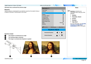 Page 56page 48
Operating Guide
USING THE PROJECTOR
Geometry menu continued from previous page
Keystone
Use this setting to compensate for any distortion caused by the projecto\
r being in 
a different horizontal or vertical plane to the screen.
Keystone example
1 The projector is positioned at an angle
2 The resulting image is distorted
3 The image is corrected when Keystone is applied
Select Item
[Menu]Return
Geometry >>
Overscan
Keystone
Rotation
Pincushion /Barrel
Top Left Corner
Aspect
Ratio
Off
16:
10
Top...