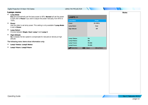 Page 71page 63
Operating Guide
USING THE PROJECTOR
Lamps menu
• Lamp Mode 
Eco will automatically set the lamp power to 80%. Normal will set the power 
to 92%.Set to Power if you wish to adjust the power manually, from 80% to 
100%.
• Power 
Use the slider to set lamp power. This setting is only available if Lamp Mode 
is set to Power.
• Lamp Select 
Choose between Single, Dual, Lamp 1 and Lamp 2.
• High Altitude 
On increases the fan speed to compensate for reduced air density at high 
altitude.
The following...