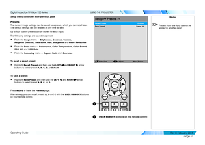 Page 75page 67
Operating Guide
USING THE PROJECTOR
Setup menu continued from previous page
Presets
The current image settings can be saved as a preset, which you can recal\
l later. 
The default settings can be recalled at any time as well.
Up to four custom presets can be stored for each input.
The following settings are saved in a preset:
• From the Image menu — Brightness, Contrast, Gamma, 
Adaptive Contrast, Saturation, Hue, Sharpness and Noise Reduction
• From the Color menu — Colorspace, Color...