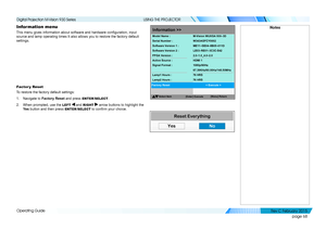 Page 76page 68
Operating Guide
USING THE PROJECTOR
Information menu
This menu gives information about software and hardware configuration, input 
source and lamp operating times It also allows you to restore the factory default 
settings.
Factor y Reset
To restore the factory default settings:
1. Navigate to Factory Reset and press ENTER/SELECT.
2. When prompted, use the LEFT  and RIGHT  arrow buttons to highlight the 
Ye s button and then press ENTER/SELECT to confirm your choice.
Notes
Reset Everything
YesNo...