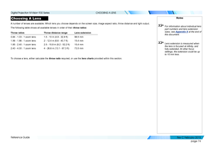 Page 82page 74
Reference Guide
CHOOSING A LENS
Choosing A Lens
A number of lenses are available. Which lens you choose depends on the sc\
reen size, image aspect ratio, throw distance and light output.
The following table shows all available lenses in order of their throw ratios:
Throw ratiosThrow distance rangeLens extension
0.84 - 1.03 : 1 zoom lens1.5 - 10 m (4.9 - 32.8 ft)98.5 mm
1.56 - 1.86 : 1 zoom lens2 - 12.4 m (6.6 - 40.7 ft)15.4 mm
1.85 - 2.40 : 1 zoom lens2.5 - 15.9 m (8.2 - 52.2 ft)15.4 mm
2.40 -...