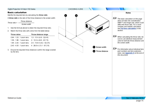 Page 83page 75
Reference Guide
CHOOSING A LENS
Basic calculation
Identify the required lens by calculating the throw ratio.
A throw ratio is the ratio of the throw distance to the screen width:
Throw distanceScreen width
Throw ratio =
1. Use the formula above to obtain the required throw ratio.
2. Match the throw ratio with a lens from the table below:
Throw ratiosThrow distance range
0.84 - 1.03 : 1 zoom lens1.5 - 10 m (4.9 - 32.8 ft)
1.56 - 1.86 : 1 zoom lens2 - 12.4 m (6.6 - 40.7 ft)
1.85 - 2.40 : 1 zoom...