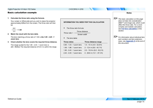 Page 84page 76
Reference Guide
CHOOSING A LENS
Basic calculation example
1. Calculate the throw ratio using the formula.
Your screen is 3.5 m wide and you wish to place the projector 
approximately 6.8 m from the screen. The throw ratio will then 
be
  
6.8
3.5 = 1.94
2. Match the result with the lens table.
The lens matching a throw ratio of 1.94 is the 1.85 - 2.40 : 1 
zoom lens.
3. Check whether the lens covers the required throw distance. 
The range quoted for the 1.85 - 2.40 : 1 zoom lens is 
2.5 - 15.9 m....