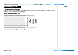 Page 89page 81
Reference Guide
SCREEN REQUIREMENTS
Screen Requirements
Fitting the image to the DMD™
If the source image supplied to the projector is smaller than the DMD™ resolution, the image will not fill the DMD™. The following examples 
show how a number of common formats may be displayed.
WUXGA images displayed full width
Notes
full width = 1920 pixels
2.35:1(Scope) 
 =  817 pixels
1.85:1 
 = 1037 pixels
16:9 = 1.78:1  
= 1080 pixelsfull height  
= 1200 pixels
   
Digital Projection M-Vision 930 Series...