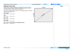 Page 92page 84
Reference Guide
SCREEN REQUIREMENTS
Diagonal screen sizes
Screen sizes are sometimes specified by their diagonal size (D). When dealing 
with large screens and projection distances at different aspect ratios, it is more 
convenient to measure screen width (W) and height (H).
The example calculations below show how to convert diagonal sizes into w\
idth and 
height, at various aspect ratios.   
2.35:1 (Scope) 
W = D x 0.92 H = D x 0.39
1.85:1 
W = D x 0.88 H = D x 0.47
16:9 = 1.78:1 
W = D x 0.87...