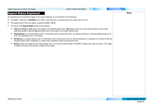 Page 98page 90
Reference Guide
ASPECT RATIOS EXPLAINED
Aspect Ratios Explained
The appearance of a projected image on the screen depends on a combinati\
on of the following:
• The DMD™ resolution is WUXGA with a 1920 x 1200 resolution, corresponding to an aspect ratio of 16:10
• The aspect ratio of the input signal: usually 4:3, 16:9 or 16:10
• The value of the Aspect Ratio setting of the projector:
• 16:9, 4:3, 16:10 and 5:4 stretch the image to the selected aspect ratio. 16:9 leaves black bars at the top and...