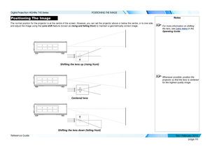 Page 103page 94
Reference Guide
POSITIONING THE IMAGE
Positioning The Image
The normal position for the projector is at the centre of the screen. Ho\
wever, you can set the projector above or below the centre, or to one side, 
and adjust the image using the Lens shift feature (known as rising and falling front) to maintain a geometrically correct image.
Notes
 For more information on shifting 
the lens, see Lens menu in the 
Operating Guide .
 Whenever possible, position the 
projector so that the lens is...