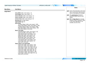 Page 134page 125
Reference Guide
APPENDIX D: MENU MAP
Main Menu Sub Menus 
Edge Blend
Array Width (slider, value range 1 ~ 4)
Array Height (slider, value range 1 ~ 4)
Array H Position (slider, value range 0 ~ 3)
Array V Position (slider, value range 0 ~ 3)
S-Curve Value (slider, value range 10 ~ 25)
Blending Off, On, Align Pattern
Segmentation Off, On
Blend Width
Top Blend Region (slider, value range 0 ~ 999)
Bottom Blend Region (slider, value range 0 ~ 999)
Left Blend Region (slider, value range 0 ~ 999)
Right...