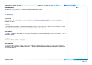 Page 145page 136
Reference Guide
APPENDIX F: GLOSSARY OF TERMS
Brightness (optical)
Describes how ‘bright’ an image that is projected onto a screen appears to an observer.
C
See Chrominance.
Chrominance
Also known as ‘C’, this is the component, or pair of components, of an S-Video or Component Video signal which describes color 
difference information.
Cold mirror
A mirror that preferentially reflects or transmits infra-red light. In a projector, a cold mirror is used to reflect the visible component of the lamp...