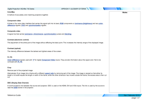 Page 146page 137
Reference Guide
APPENDIX F: GLOSSARY OF TERMS
ColorMax
A method of accurately color-matching projectors together.
Component video
A three or four wire video interface that carries the signal split into i\
ts basic RGB components or luminance (brightness) and two-color-
difference signals (YUV) and synchronization signals.
Composite video
A signal line that carries luminance, chrominance, synchronization pulses and blanking.
Contrast (electronic control)
The adjustment of the white point of the...
