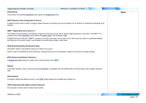 Page 147page 138
Reference Guide
APPENDIX F: GLOSSARY OF TERMS
Deinterlacing
The process of converting interlaced video signals into progressive ones.
DHCP (Dynamic Host Configuration Protocol)
A network protocol that is used to configure network devices so that they can communicate on an IP network, for example by allocating an IP 
address.
DMD™ (Digital Micromirror Device™)
The optical tool that transforms the electronic signal from the input so\
urce into an optical image projected on the screen. The DMD™ of...